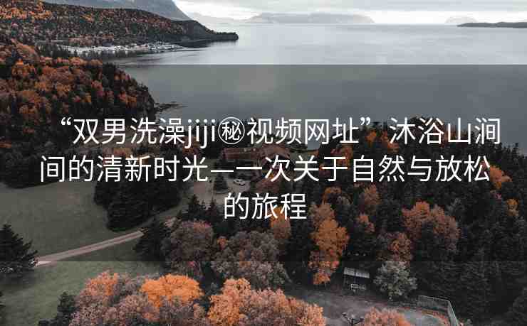 “雙男洗澡jiji秘視頻網(wǎng)址”沐浴山澗間的清新時(shí)光—一次關(guān)于自然與放松的旅程