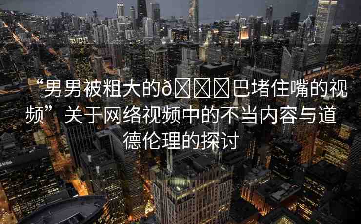 “男男被粗大的??巴堵住嘴的視頻”關(guān)于網(wǎng)絡(luò)視頻中的不當內(nèi)容與道德倫理的探討