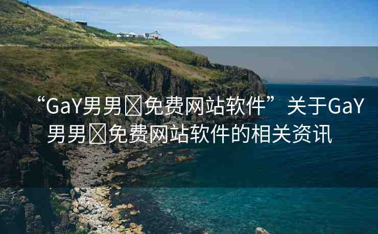 “GaY男男?免費(fèi)網(wǎng)站軟件”關(guān)于GaY男男?免費(fèi)網(wǎng)站軟件的相關(guān)資訊