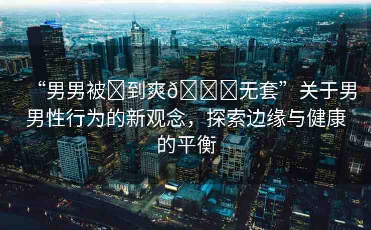 “男男被?到爽??無套”關(guān)于男男性行為的新觀念，探索邊緣與健康的平衡