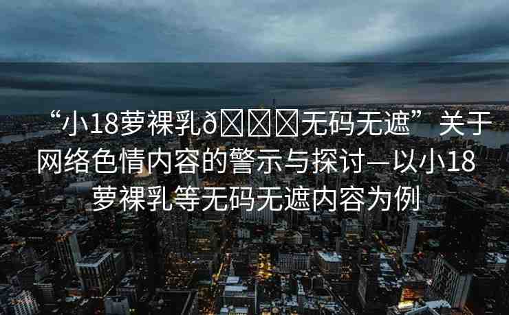 “小18蘿裸乳??無(wú)碼無(wú)遮”關(guān)于網(wǎng)絡(luò)色情內(nèi)容的警示與探討—以小18蘿裸乳等無(wú)碼無(wú)遮內(nèi)容為例