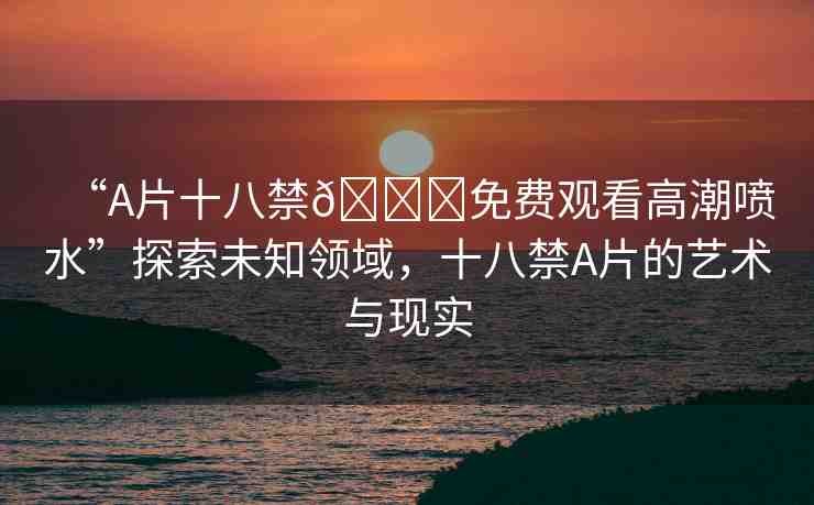 “A片十八禁??免費觀看高潮噴水”探索未知領(lǐng)域，十八禁A片的藝術(shù)與現(xiàn)實