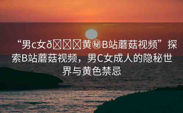 “男c女??黃秘B站蘑菇視頻”探索B站蘑菇視頻，男C女成人的隱秘世界與黃色禁忌