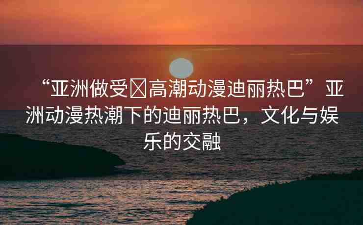 “亞洲做受?高潮動(dòng)漫迪麗熱巴”亞洲動(dòng)漫熱潮下的迪麗熱巴，文化與娛樂(lè)的交融