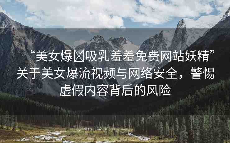 “美女爆?吸乳羞羞免費網(wǎng)站妖精”關(guān)于美女爆流視頻與網(wǎng)絡(luò)安全，警惕虛假內(nèi)容背后的風(fēng)險
