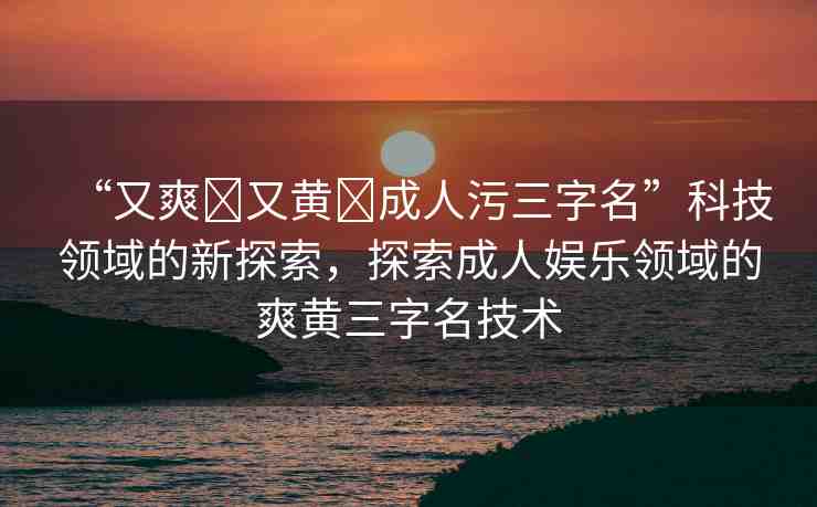 “又爽?又黃?成人污三字名”科技領(lǐng)域的新探索，探索成人娛樂領(lǐng)域的爽黃三字名技術(shù)