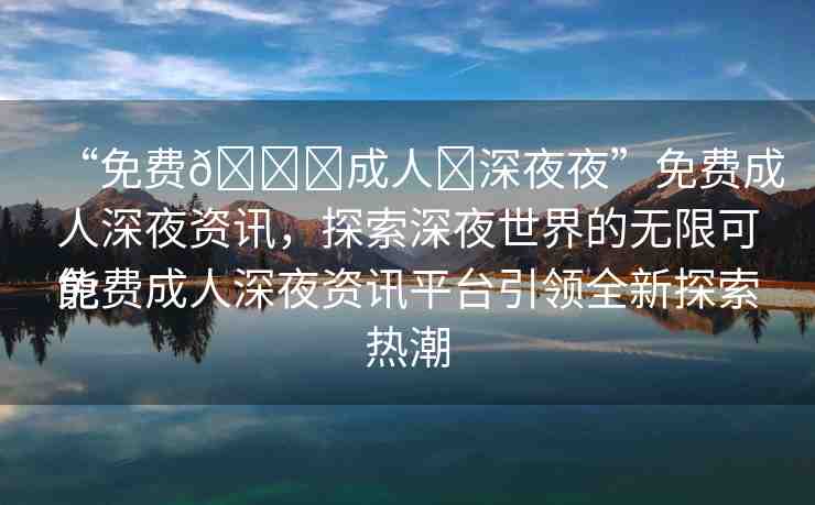 “免費(fèi)??成人?深夜夜”免費(fèi)成人深夜資訊，探索深夜世界的無(wú)限可能
免費(fèi)成人深夜資訊平臺(tái)引領(lǐng)全新探索熱潮