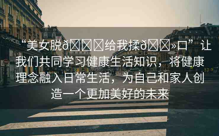 “美女脫??給我揉??口”讓我們共同學(xué)習(xí)健康生活知識(shí)，將健康理念融入日常生活，為自己和家人創(chuàng)造一個(gè)更加美好的未來