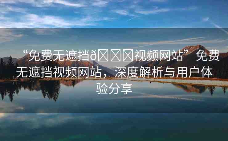 “免費(fèi)無遮擋??視頻網(wǎng)站”免費(fèi)無遮擋視頻網(wǎng)站，深度解析與用戶體驗(yàn)分享