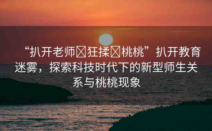 “扒開老師?狂揉?桃桃”扒開教育迷霧，探索科技時代下的新型師生關(guān)系與桃桃現(xiàn)象