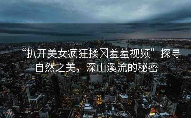 “扒開美女瘋狂揉?羞羞視頻”探尋自然之美，深山溪流的秘密