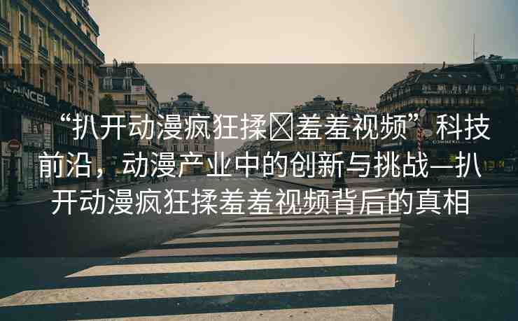 “扒開動(dòng)漫瘋狂揉?羞羞視頻”科技前沿，動(dòng)漫產(chǎn)業(yè)中的創(chuàng)新與挑戰(zhàn)—扒開動(dòng)漫瘋狂揉羞羞視頻背后的真相