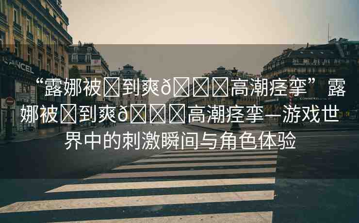 “露娜被?到爽??高潮痙攣”露娜被?到爽??高潮痙攣—游戲世界中的刺激瞬間與角色體驗(yàn)