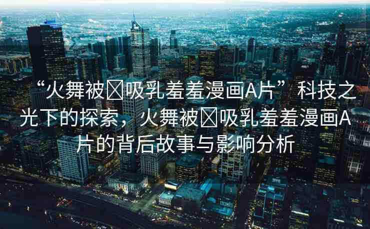 “火舞被?吸乳羞羞漫畫(huà)A片”科技之光下的探索，火舞被?吸乳羞羞漫畫(huà)A片的背后故事與影響分析