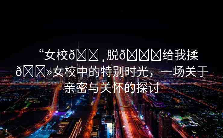 “女校??脫??給我揉??女校中的特別時(shí)光，一場(chǎng)關(guān)于親密與關(guān)懷的探討