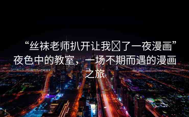 “絲襪老師扒開(kāi)讓我?了一夜漫畫(huà)”夜色中的教室，一場(chǎng)不期而遇的漫畫(huà)之旅