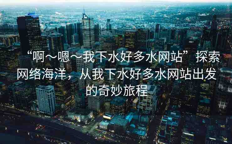 “啊～嗯～我下水好多水網站”探索網絡海洋，從我下水好多水網站出發(fā)的奇妙旅程