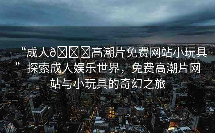 “成人??高潮片免費網(wǎng)站小玩具”探索成人娛樂世界，免費高潮片網(wǎng)站與小玩具的奇幻之旅