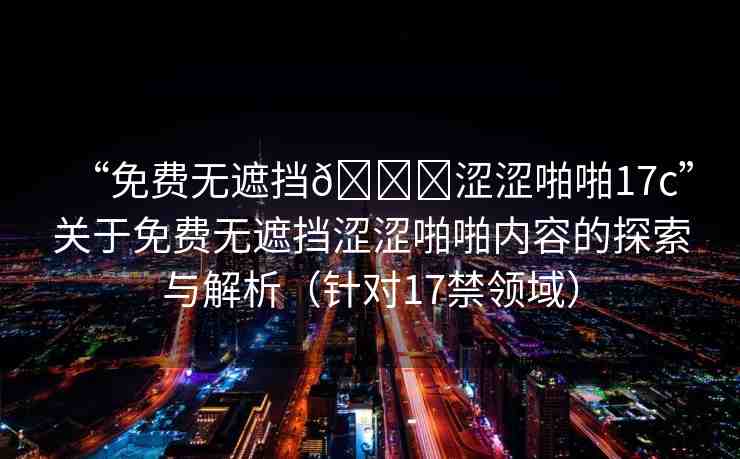 “免費(fèi)無遮擋??澀澀啪啪17c”關(guān)于免費(fèi)無遮擋澀澀啪啪內(nèi)容的探索與解析（針對17禁領(lǐng)域）