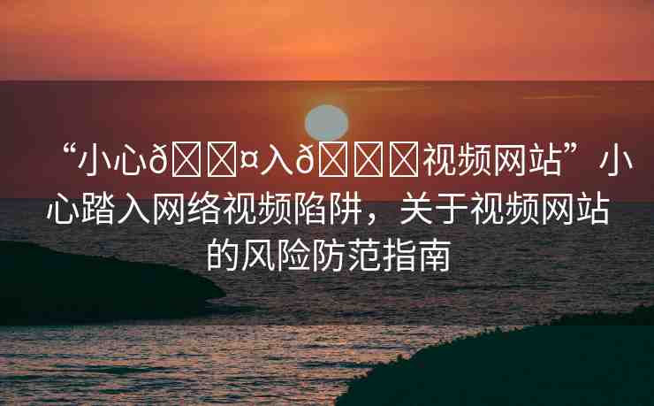 “小心??入??視頻網(wǎng)站”小心踏入網(wǎng)絡(luò)視頻陷阱，關(guān)于視頻網(wǎng)站的風(fēng)險(xiǎn)防范指南