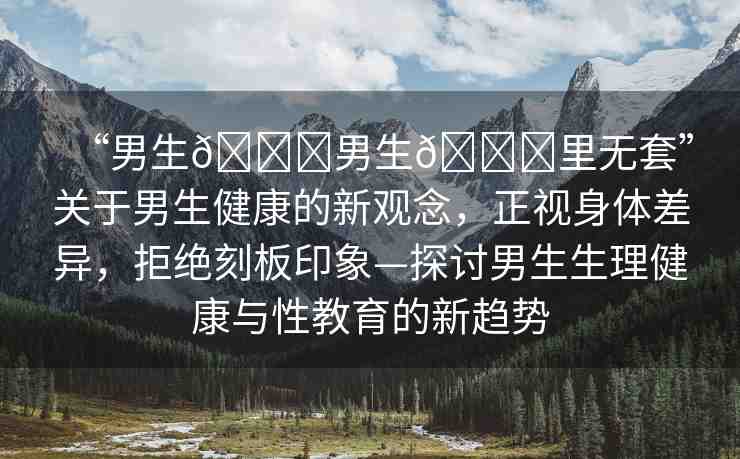 “男生??男生??里無(wú)套”關(guān)于男生健康的新觀念，正視身體差異，拒絕刻板印象—探討男生生理健康與性教育的新趨勢(shì)