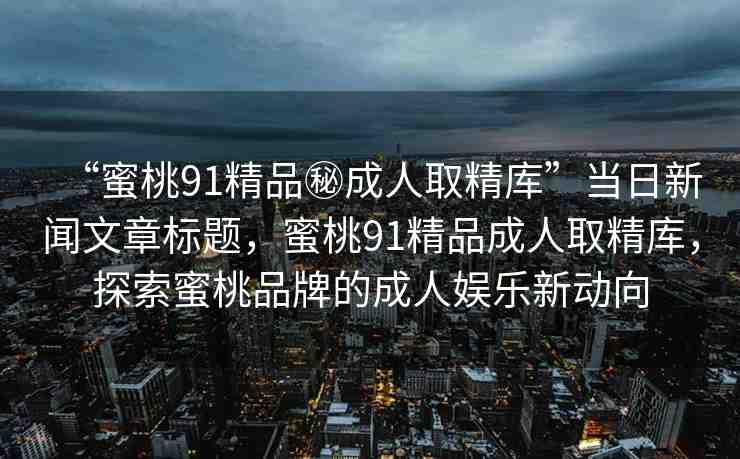 “蜜桃91精品秘成人取精庫”當(dāng)日新聞文章標(biāo)題，蜜桃91精品成人取精庫，探索蜜桃品牌的成人娛樂新動(dòng)向