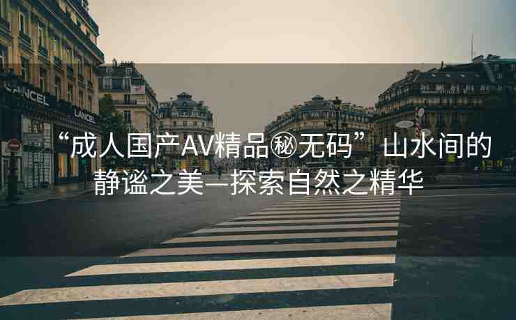 “成人國產(chǎn)AV精品秘?zé)o碼”山水間的靜謐之美—探索自然之精華