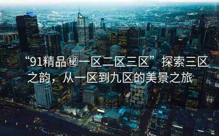“91精品秘一區(qū)二區(qū)三區(qū)”探索三區(qū)之韻，從一區(qū)到九區(qū)的美景之旅