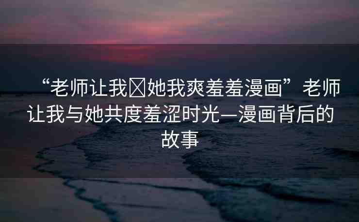 “老師讓我?她我爽羞羞漫畫”老師讓我與她共度羞澀時光—漫畫背后的故事