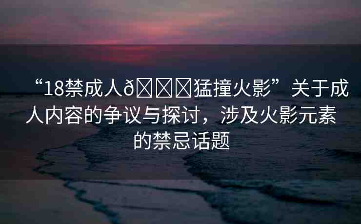 “18禁成人??猛撞火影”關(guān)于成人內(nèi)容的爭議與探討，涉及火影元素的禁忌話題