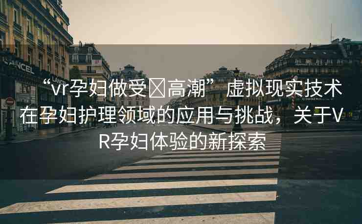 “vr孕婦做受?高潮”虛擬現(xiàn)實(shí)技術(shù)在孕婦護(hù)理領(lǐng)域的應(yīng)用與挑戰(zhàn)，關(guān)于VR孕婦體驗(yàn)的新探索
