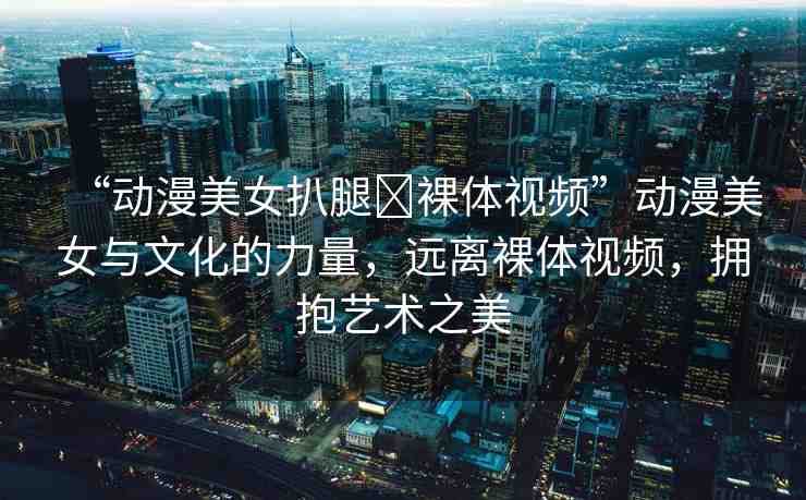 “動漫美女扒腿?裸體視頻”動漫美女與文化的力量，遠(yuǎn)離裸體視頻，擁抱藝術(shù)之美
