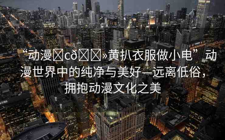 “動(dòng)漫?c??黃扒衣服做小電”動(dòng)漫世界中的純凈與美好—遠(yuǎn)離低俗，擁抱動(dòng)漫文化之美