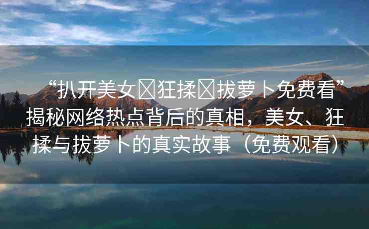 “扒開美女?狂揉?拔蘿卜免費(fèi)看”揭秘網(wǎng)絡(luò)熱點(diǎn)背后的真相，美女、狂揉與拔蘿卜的真實(shí)故事（免費(fèi)觀看）