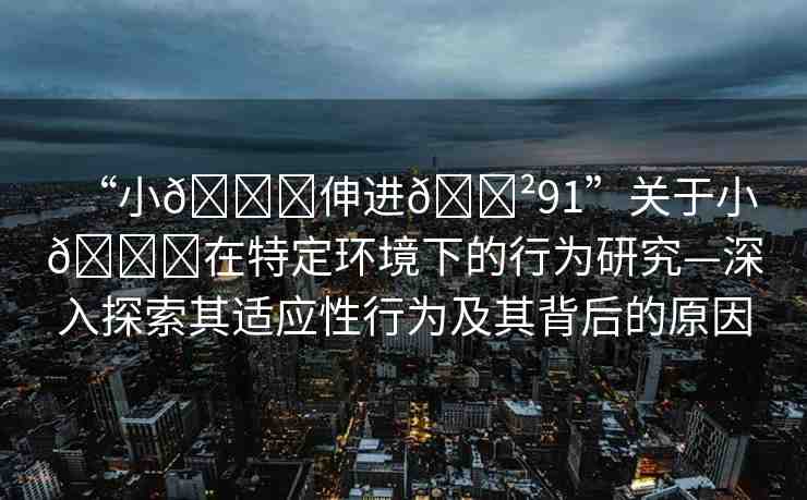 “小??伸進(jìn)??91”關(guān)于小??在特定環(huán)境下的行為研究—深入探索其適應(yīng)性行為及其背后的原因