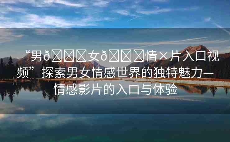 “男??女??情×片入口視頻”探索男女情感世界的獨(dú)特魅力—情感影片的入口與體驗(yàn)