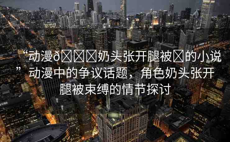 “動漫??奶頭張開腿被?的小說”動漫中的爭議話題，角色奶頭張開腿被束縛的情節(jié)探討
