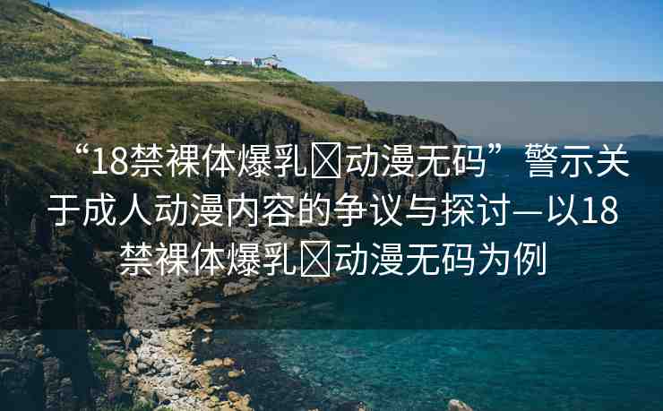“18禁裸體爆乳?動漫無碼”警示關(guān)于成人動漫內(nèi)容的爭議與探討—以18禁裸體爆乳?動漫無碼為例