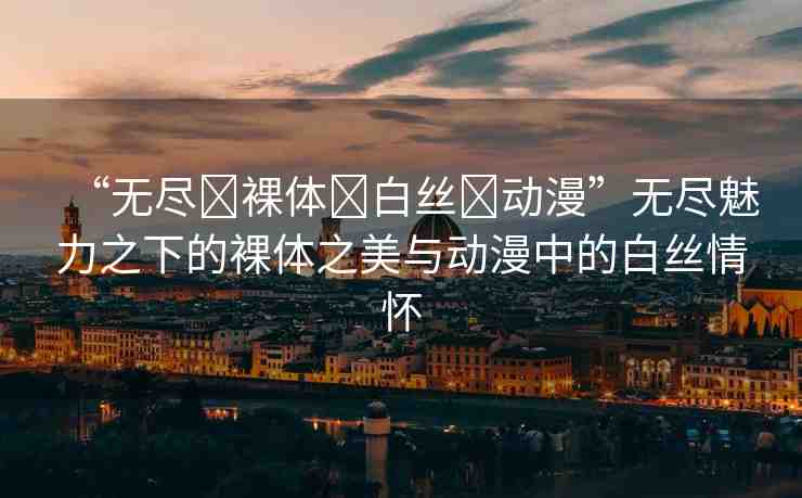 “無(wú)盡?裸體?白絲?動(dòng)漫”無(wú)盡魅力之下的裸體之美與動(dòng)漫中的白絲情懷