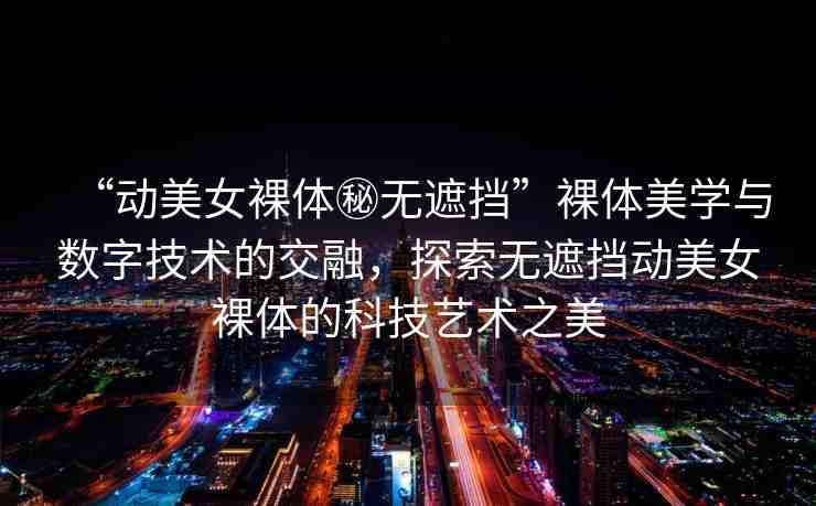 “動美女裸體秘無遮擋”裸體美學與數(shù)字技術的交融，探索無遮擋動美女裸體的科技藝術之美