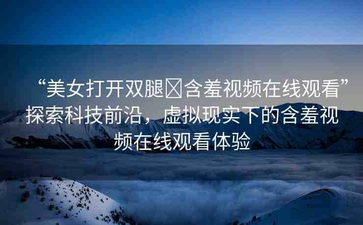 “美女打開雙腿?含羞視頻在線觀看”探索科技前沿，虛擬現(xiàn)實(shí)下的含羞視頻在線觀看體驗(yàn)
