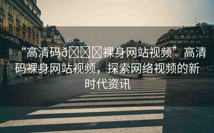 “高清碼??裸身網(wǎng)站視頻”高清碼裸身網(wǎng)站視頻，探索網(wǎng)絡(luò)視頻的新時(shí)代資訊