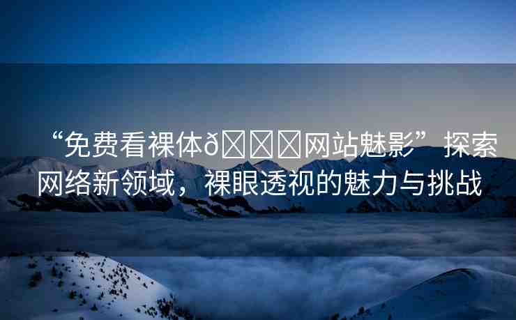 “免費看裸體??網(wǎng)站魅影”探索網(wǎng)絡新領域，裸眼透視的魅力與挑戰(zhàn)