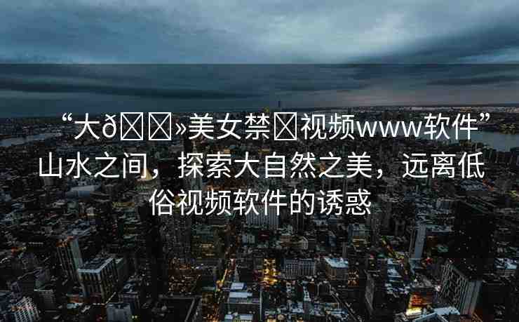 “大??美女禁?視頻www軟件”山水之間，探索大自然之美，遠(yuǎn)離低俗視頻軟件的誘惑
