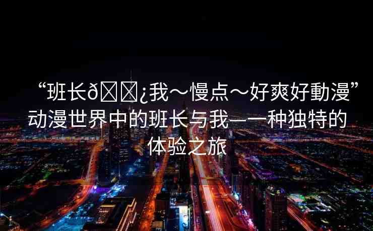 “班長??我～慢點～好爽好動漫”動漫世界中的班長與我—一種獨特的體驗之旅