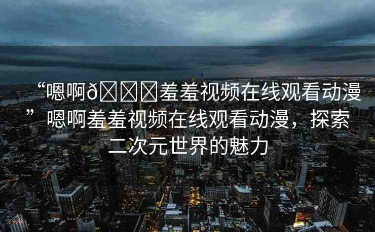 “嗯啊??羞羞視頻在線觀看動漫”嗯啊羞羞視頻在線觀看動漫，探索二次元世界的魅力