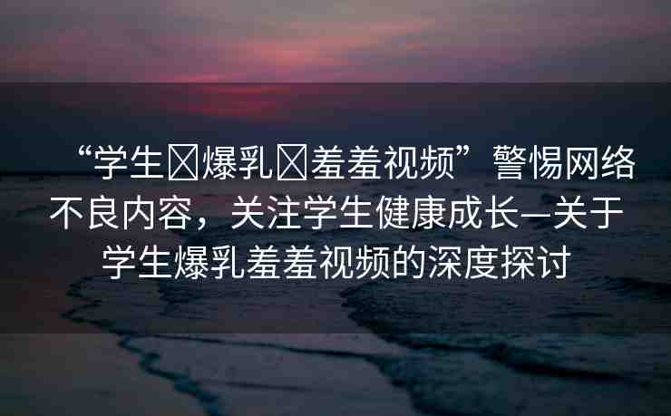“學(xué)生?爆乳?羞羞視頻”警惕網(wǎng)絡(luò)不良內(nèi)容，關(guān)注學(xué)生健康成長—關(guān)于學(xué)生爆乳羞羞視頻的深度探討