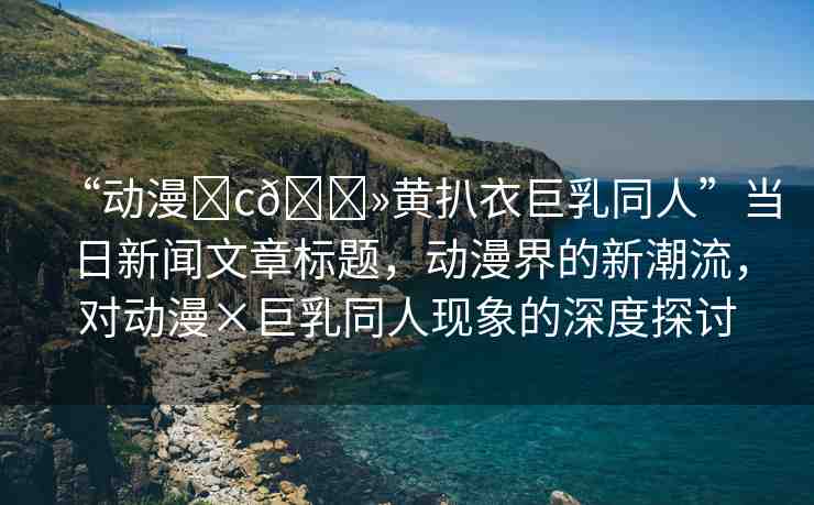 “動(dòng)漫?c??黃扒衣巨乳同人”當(dāng)日新聞文章標(biāo)題，動(dòng)漫界的新潮流，對(duì)動(dòng)漫×巨乳同人現(xiàn)象的深度探討