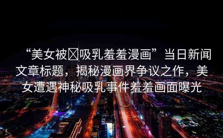 “美女被?吸乳羞羞漫畫”當(dāng)日新聞文章標(biāo)題，揭秘漫畫界爭(zhēng)議之作，美女遭遇神秘吸乳事件羞羞畫面曝光