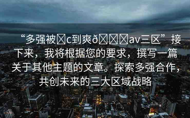 “多強(qiáng)被?c到爽??av三區(qū)”接下來(lái)，我將根據(jù)您的要求，撰寫(xiě)一篇關(guān)于其他主題的文章。探索多強(qiáng)合作，共創(chuàng)未來(lái)的三大區(qū)域戰(zhàn)略